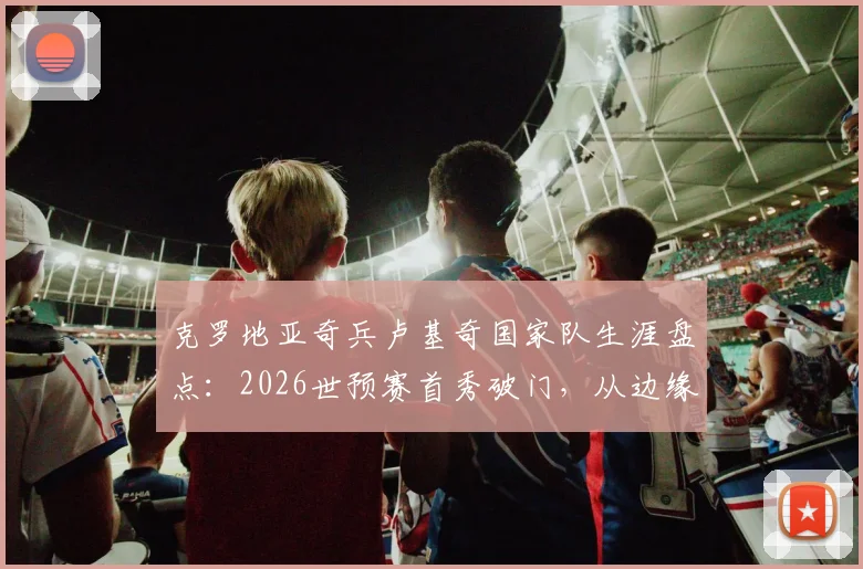 克罗地亚奇兵卢基奇国家队生涯盘点：2026世预赛首秀破门，从边缘人到关键先生的全解析