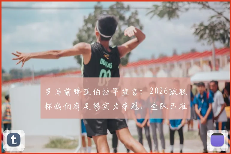 罗马前锋亚伯拉罕宣言:2026欧联杯我们有足够实力夺冠,全队已准备好应对挑战