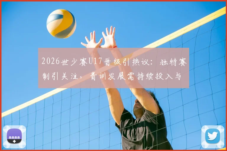 2026世少赛U17晋级引热议:独特赛制引关注,青训发展需持续投入与改进