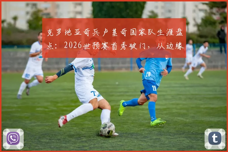 克罗地亚奇兵卢基奇国家队生涯盘点：2026世预赛首秀破门，从边缘人到关键先生的全解析