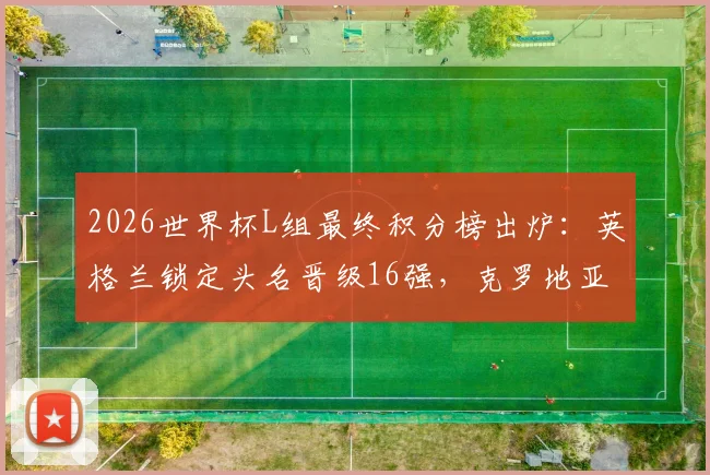 2026世界杯L组最终积分榜出炉：英格兰锁定头名晋级16强，克罗地亚加纳携手出线