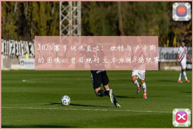 2026赛季状况直击：坎特与卢卡斯的困境，昔日绝对主力为何8场联赛零出场？