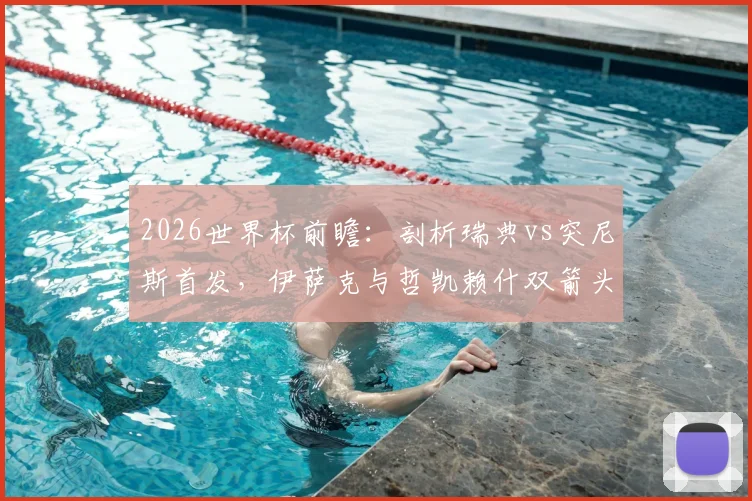 2026世界杯前瞻：剖析瑞典vs突尼斯首发，伊萨克与哲凯赖什双箭头战力，埃兰加替补原因深度探讨