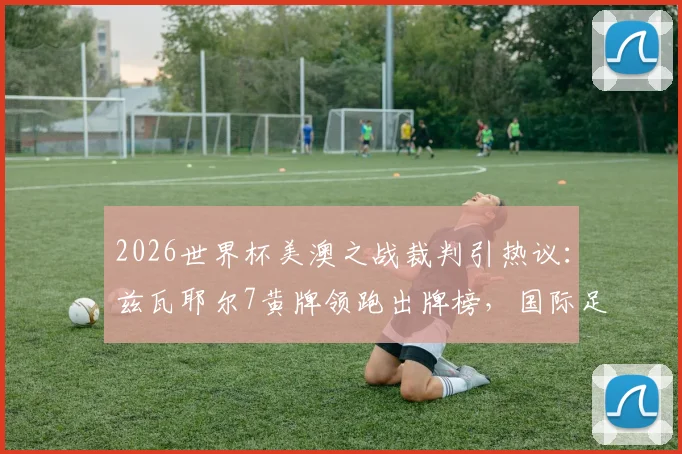 2026世界杯美澳之战裁判引热议：兹瓦耶尔7黄牌领跑出牌榜，国际足联裁判尺度成焦点