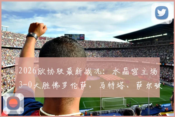 2026欧协联最新战况：水晶宫主场3-0大胜佛罗伦萨，马特塔、萨尔破门进球视频集锦回顾
