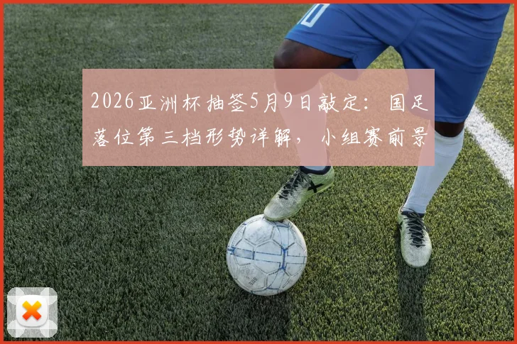 2026亚洲杯抽签5月9日敲定：国足落位第三档形势详解，小组赛前景与突围路径前瞻