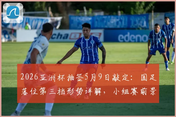 2026亚洲杯抽签5月9日敲定：国足落位第三档形势详解，小组赛前景与突围路径前瞻