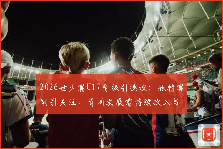 2026世少赛U17晋级引热议：独特赛制引关注，青训发展需持续投入与改进