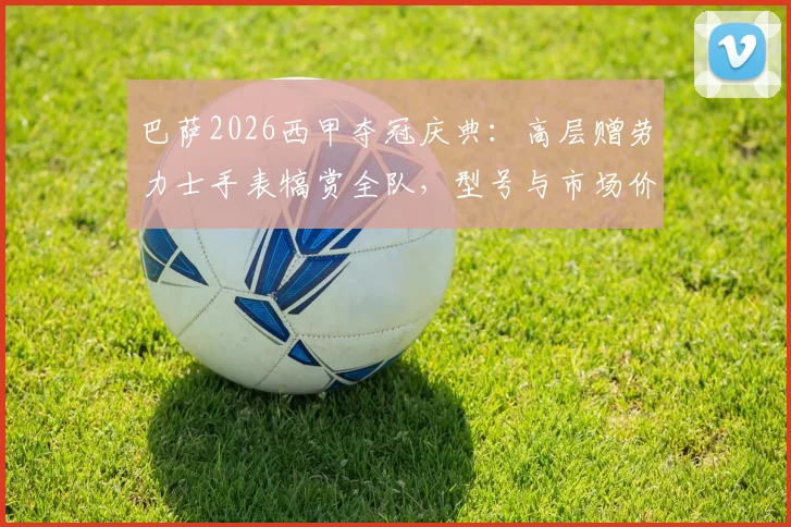 巴萨2026西甲夺冠庆典：高层赠劳力士手表犒赏全队，型号与市场价格引球迷热议