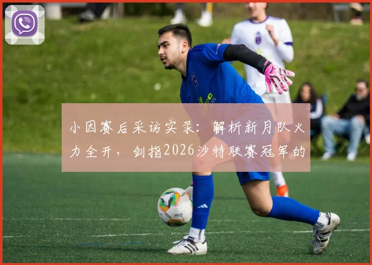 小因赛后采访实录：解析新月队火力全开，剑指2026沙特联赛冠军的战术与承诺