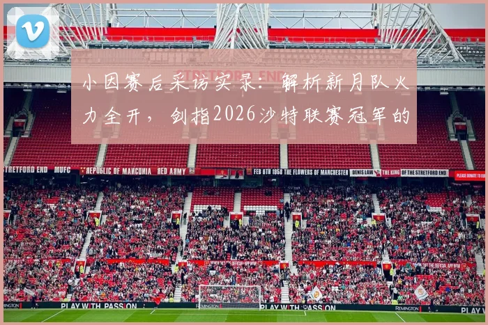 小因赛后采访实录：解析新月队火力全开，剑指2026沙特联赛冠军的战术与承诺