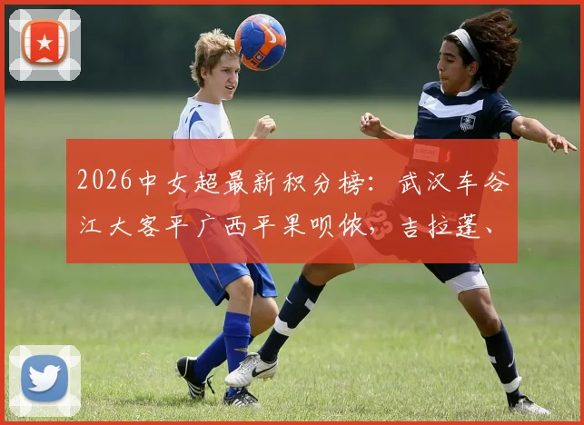 2026中女超最新积分榜：武汉车谷江大客平广西平果呗侬，吉拉蓬、吕悦云破门，争冠格局有何影响？