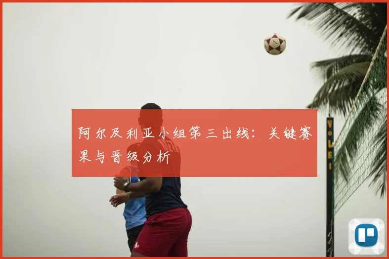 阿尔及利亚小组第三出线：关键赛果与晋级分析