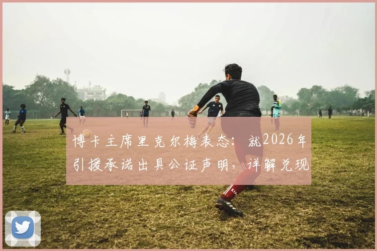 博卡主席里克尔梅表态：就2026年引援承诺出具公证声明，详解兑现细节与计划