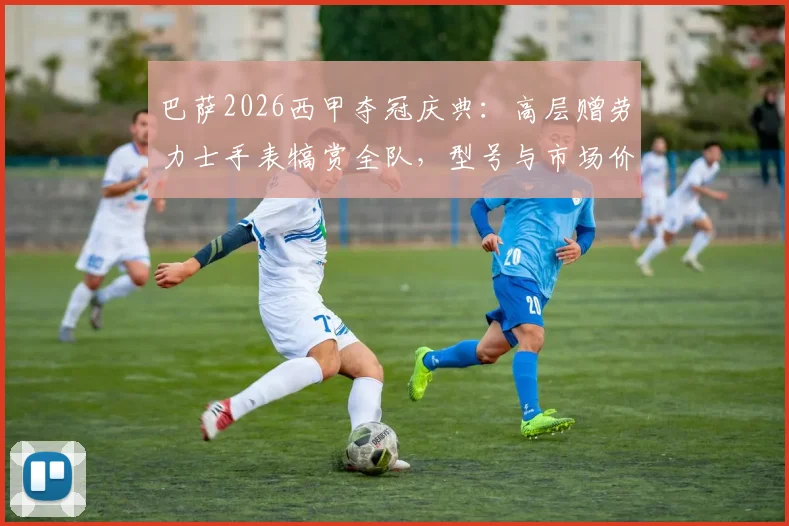 巴萨2026西甲夺冠庆典：高层赠劳力士手表犒赏全队，型号与市场价格引球迷热议
