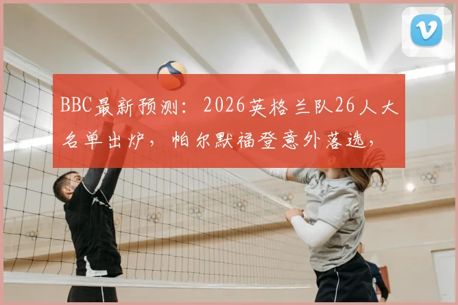BBC最新预测：2026英格兰队26人大名单出炉，帕尔默福登意外落选，贝林凯恩领衔